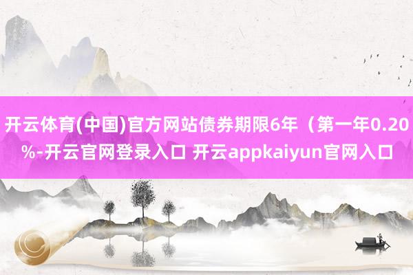 开云体育(中国)官方网站债券期限6年（第一年0.20%-开云官网登录入口 开云appkaiyun官网入口