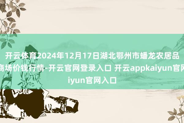开云体育2024年12月17日湖北鄂州市蟠龙农居品批发商场价钱行情-开云官网登录入口 开云appkaiyun官网入口