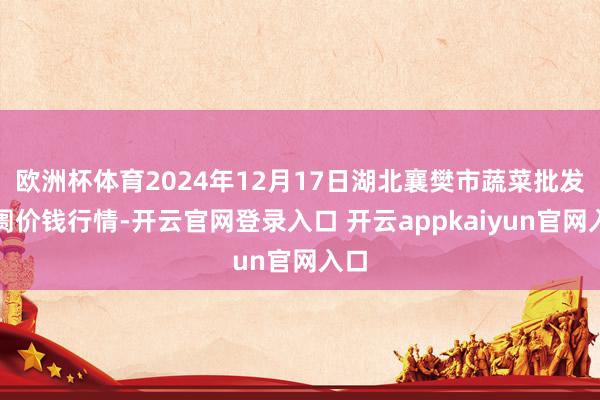 欧洲杯体育2024年12月17日湖北襄樊市蔬菜批发阛阓价钱行情-开云官网登录入口 开云appkaiyun官网入口
