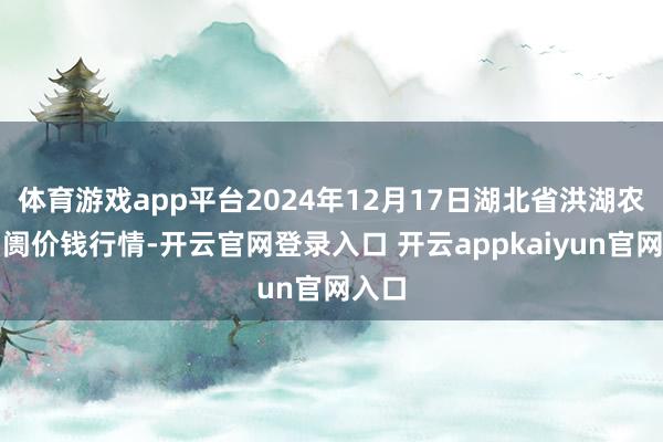 体育游戏app平台2024年12月17日湖北省洪湖农贸阛阓价钱行情-开云官网登录入口 开云appkaiyun官网入口