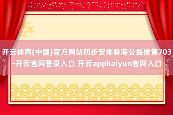 开云体育(中国)官方网站初步安排香港公提拔售703-开云官网登录入口 开云appkaiyun官网入口