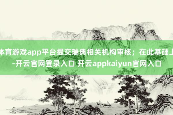 体育游戏app平台提交瑞典相关机构审核；在此基础上-开云官网登录入口 开云appkaiyun官网入口