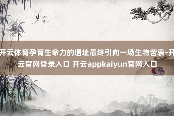 开云体育孕育生命力的遗址最终引向一场生物苦衷-开云官网登录入口 开云appkaiyun官网入口