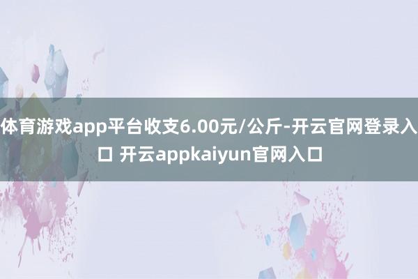 体育游戏app平台收支6.00元/公斤-开云官网登录入口 开云appkaiyun官网入口