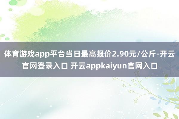 体育游戏app平台当日最高报价2.90元/公斤-开云官网登录入口 开云appkaiyun官网入口