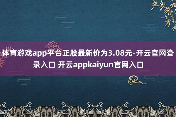 体育游戏app平台正股最新价为3.08元-开云官网登录入口 开云appkaiyun官网入口