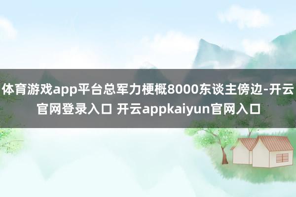 体育游戏app平台总军力梗概8000东谈主傍边-开云官网登录入口 开云appkaiyun官网入口
