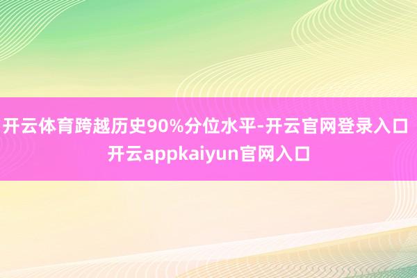 开云体育跨越历史90%分位水平-开云官网登录入口 开云appkaiyun官网入口