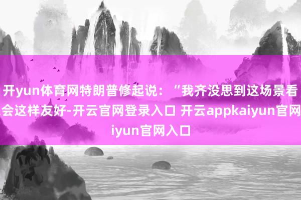开yun体育网特朗普修起说：“我齐没思到这场景看起来会这样友好-开云官网登录入口 开云appkaiyun官网入口