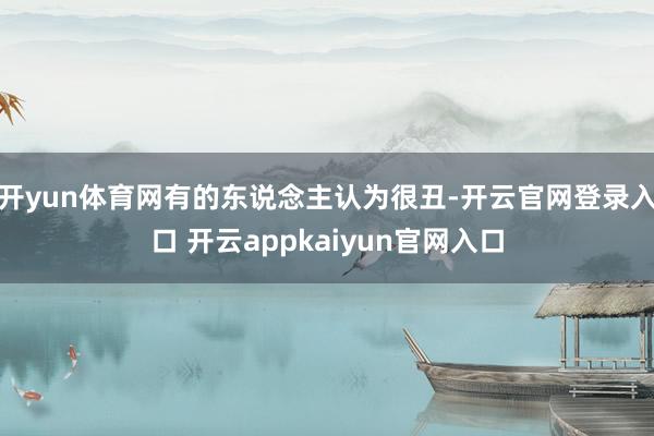 开yun体育网有的东说念主认为很丑-开云官网登录入口 开云appkaiyun官网入口