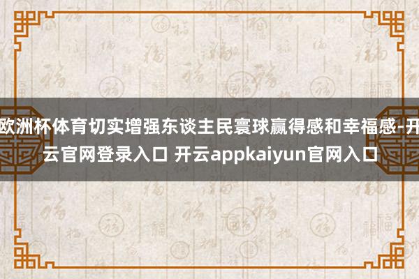 欧洲杯体育切实增强东谈主民寰球赢得感和幸福感-开云官网登录入口 开云appkaiyun官网入口