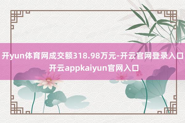 开yun体育网成交额318.98万元-开云官网登录入口 开云appkaiyun官网入口