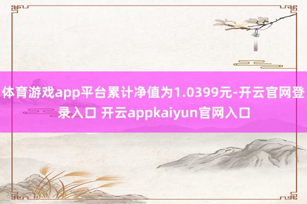 体育游戏app平台累计净值为1.0399元-开云官网登录入口 开云appkaiyun官网入口