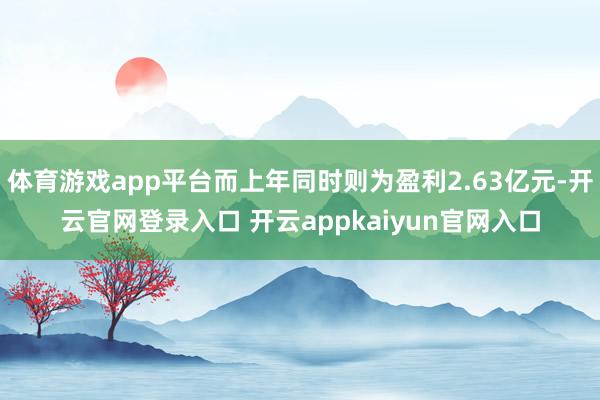 体育游戏app平台而上年同时则为盈利2.63亿元-开云官网登录入口 开云appkaiyun官网入口