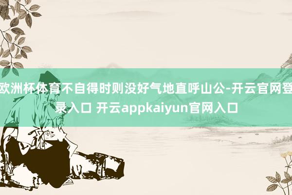 欧洲杯体育不自得时则没好气地直呼山公-开云官网登录入口 开云appkaiyun官网入口