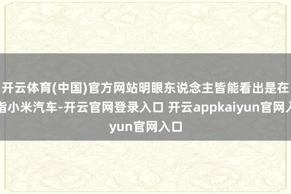 开云体育(中国)官方网站明眼东说念主皆能看出是在暗指小米汽车-开云官网登录入口 开云appkaiyun官网入口