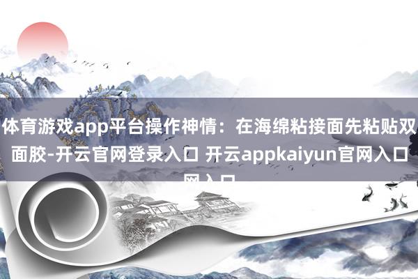体育游戏app平台操作神情：在海绵粘接面先粘贴双面胶-开云官网登录入口 开云appkaiyun官网入口