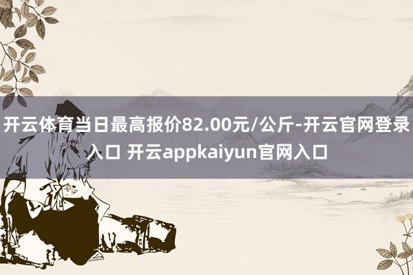 开云体育当日最高报价82.00元/公斤-开云官网登录入口 开云appkaiyun官网入口