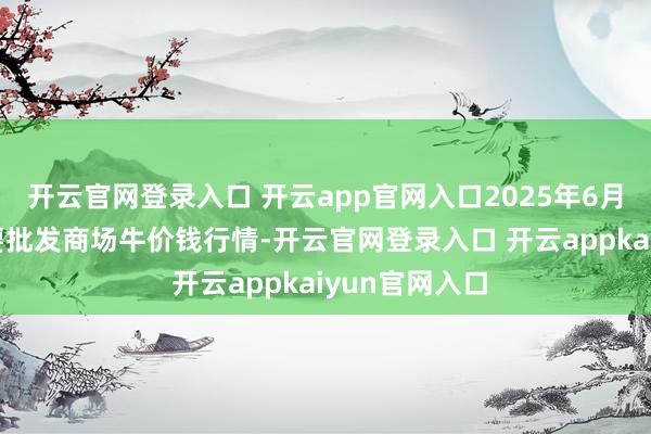 开云官网登录入口 开云app官网入口2025年6月24日寰球主要批发商场牛价钱行情-开云官网登录入口 开云appkaiyun官网入口