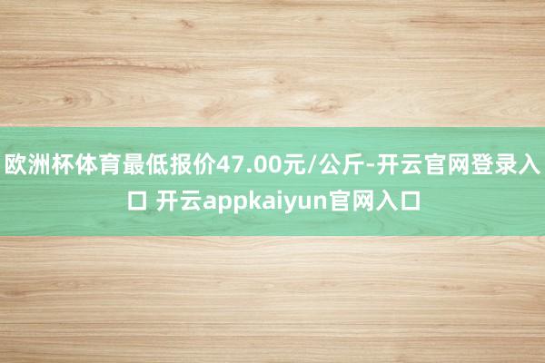 欧洲杯体育最低报价47.00元/公斤-开云官网登录入口 开云appkaiyun官网入口