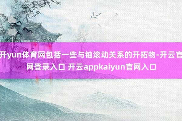 开yun体育网包括一些与铀滚动关系的开拓物-开云官网登录入口 开云appkaiyun官网入口