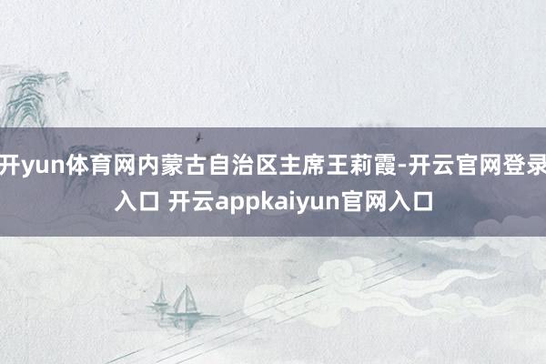 开yun体育网内蒙古自治区主席王莉霞-开云官网登录入口 开云appkaiyun官网入口