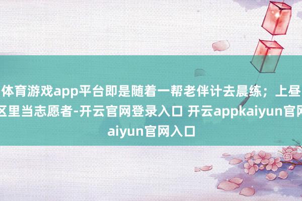 体育游戏app平台即是随着一帮老伴计去晨练；上昼在社区里当志愿者-开云官网登录入口 开云appkaiyun官网入口