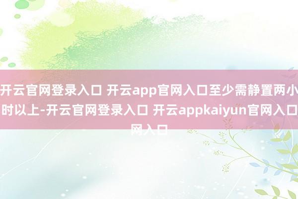 开云官网登录入口 开云app官网入口至少需静置两小时以上-开云官网登录入口 开云appkaiyun官网入口
