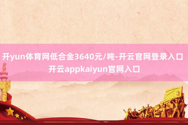 开yun体育网低合金3640元/吨-开云官网登录入口 开云appkaiyun官网入口