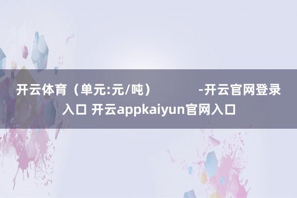 开云体育（单元:元/吨）            -开云官网登录入口 开云appkaiyun官网入口