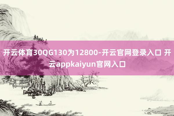 开云体育30QG130为12800-开云官网登录入口 开云appkaiyun官网入口