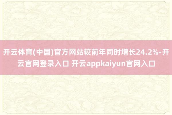 开云体育(中国)官方网站较前年同时增长24.2%-开云官网登录入口 开云appkaiyun官网入口