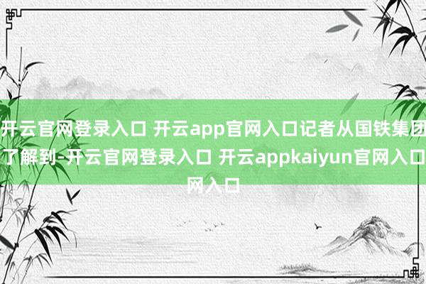开云官网登录入口 开云app官网入口记者从国铁集团了解到-开云官网登录入口 开云appkaiyun官网入口