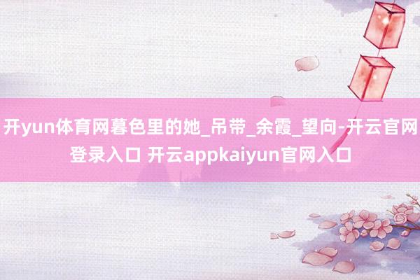 开yun体育网暮色里的她_吊带_余霞_望向-开云官网登录入口 开云appkaiyun官网入口