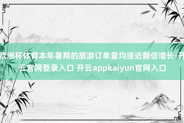 欧洲杯体育本年暑期的旅游订单量均接近翻倍增长-开云官网登录入口 开云appkaiyun官网入口