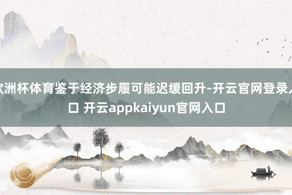 欧洲杯体育鉴于经济步履可能迟缓回升-开云官网登录入口 开云appkaiyun官网入口