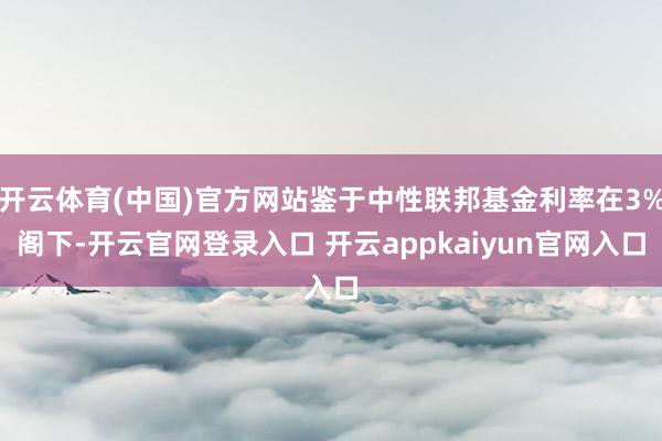 开云体育(中国)官方网站鉴于中性联邦基金利率在3%阁下-开云官网登录入口 开云appkaiyun官网入口