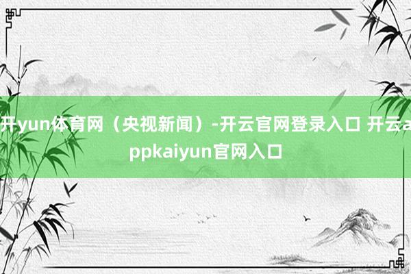 开yun体育网（央视新闻）-开云官网登录入口 开云appkaiyun官网入口