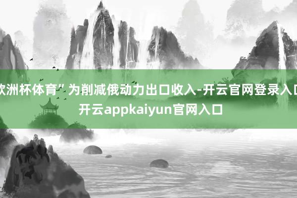 欧洲杯体育”为削减俄动力出口收入-开云官网登录入口 开云appkaiyun官网入口