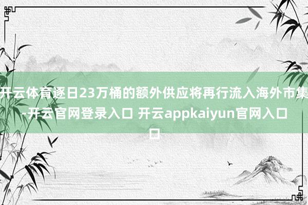 开云体育逐日23万桶的额外供应将再行流入海外市集-开云官网登录入口 开云appkaiyun官网入口