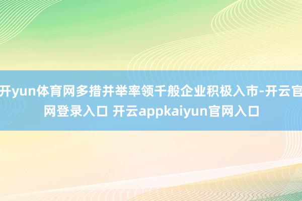 开yun体育网多措并举率领千般企业积极入市-开云官网登录入口 开云appkaiyun官网入口