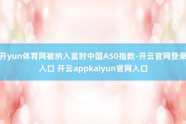 开yun体育网被纳入富时中国A50指数-开云官网登录入口 开云appkaiyun官网入口