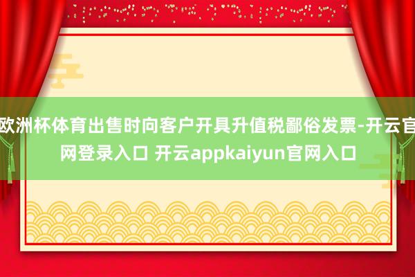 欧洲杯体育出售时向客户开具升值税鄙俗发票-开云官网登录入口 开云appkaiyun官网入口