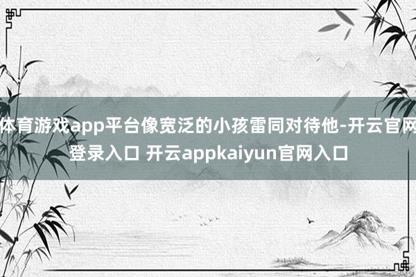 体育游戏app平台像宽泛的小孩雷同对待他-开云官网登录入口 开云appkaiyun官网入口
