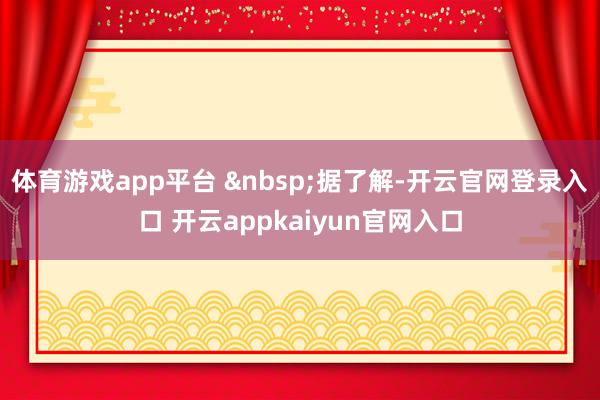 体育游戏app平台 据了解-开云官网登录入口 开云appkaiyun官网入口