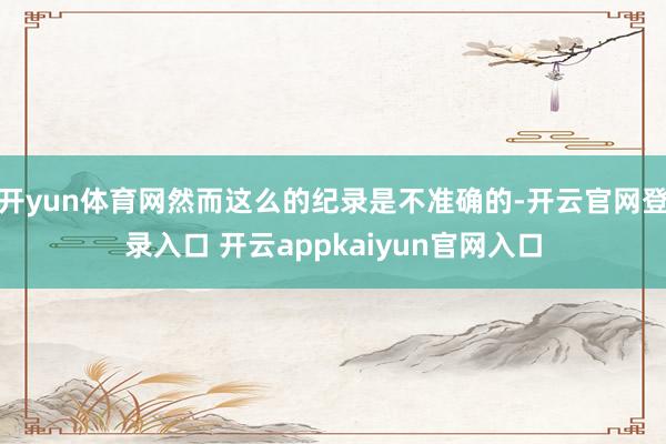 开yun体育网然而这么的纪录是不准确的-开云官网登录入口 开云appkaiyun官网入口