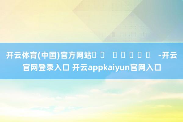 开云体育(中国)官方网站		  					  -开云官网登录入口 开云appkaiyun官网入口
