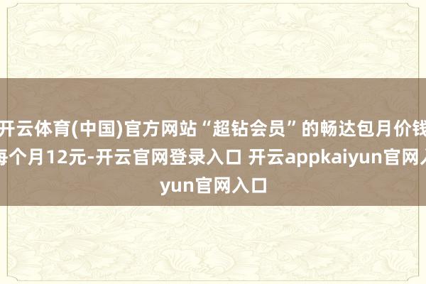 开云体育(中国)官方网站“超钻会员”的畅达包月价钱是每个月12元-开云官网登录入口 开云appkaiyun官网入口