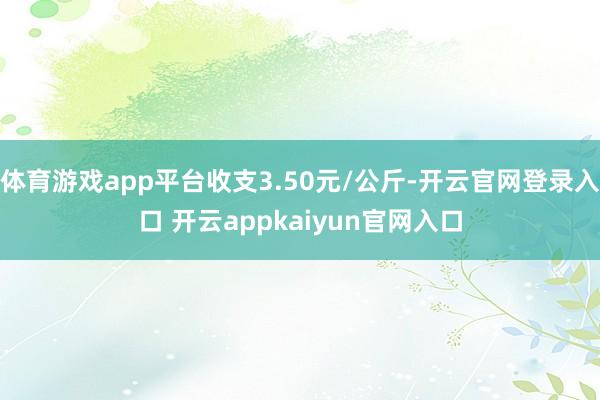 体育游戏app平台收支3.50元/公斤-开云官网登录入口 开云appkaiyun官网入口
