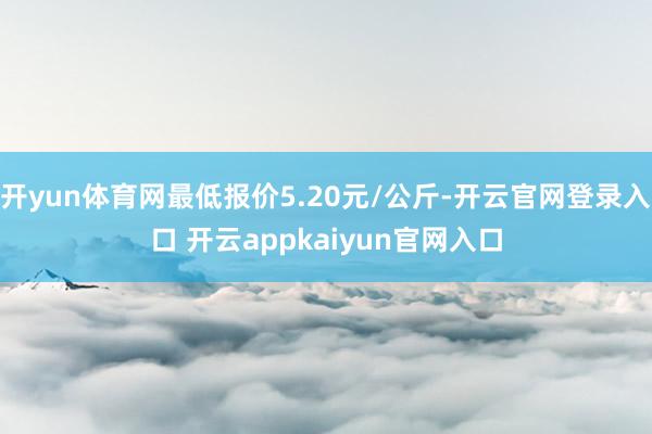 开yun体育网最低报价5.20元/公斤-开云官网登录入口 开云appkaiyun官网入口